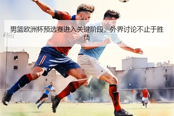 男篮欧洲杯预选赛进入关键阶段，外界讨论不止于胜负
